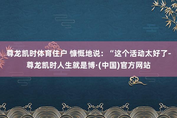 尊龙凯时体育住户 慷慨地说：“这个活动太好了-尊龙凯时人生就是博·(中国)官方网站
