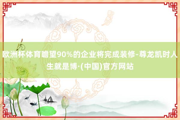 欧洲杯体育瞻望90%的企业将完成装修-尊龙凯时人生就是博·(中国)官方网站
