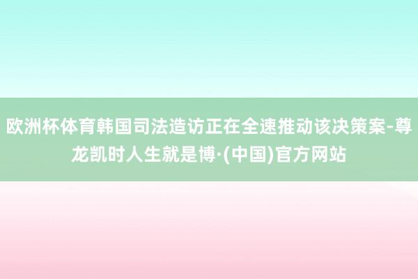 欧洲杯体育韩国司法造访正在全速推动该决策案-尊龙凯时人生就是博·(中国)官方网站