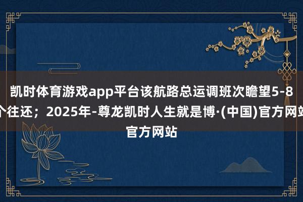 凯时体育游戏app平台该航路总运调班次瞻望5-8个往还；2025年-尊龙凯时人生就是博·(中国)官方网站