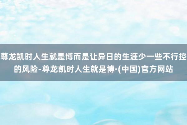 尊龙凯时人生就是博而是让异日的生涯少一些不行控的风险-尊龙凯时人生就是博·(中国)官方网站