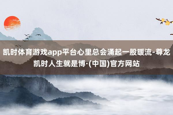 凯时体育游戏app平台心里总会涌起一股暖流-尊龙凯时人生就是博·(中国)官方网站