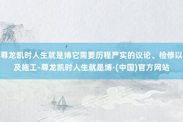 尊龙凯时人生就是博它需要历程严实的议论、检修以及施工-尊龙凯时人生就是博·(中国)官方网站