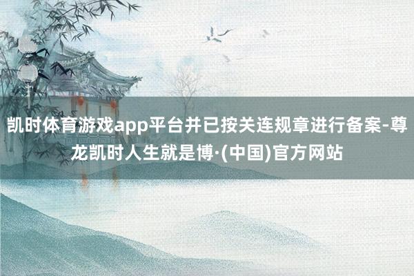 凯时体育游戏app平台并已按关连规章进行备案-尊龙凯时人生就是博·(中国)官方网站