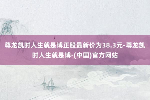 尊龙凯时人生就是博正股最新价为38.3元-尊龙凯时人生就是博·(中国)官方网站