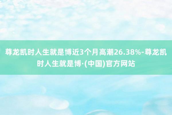 尊龙凯时人生就是博近3个月高潮26.38%-尊龙凯时人生就是博·(中国)官方网站