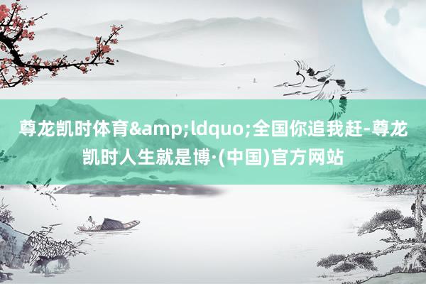 尊龙凯时体育&ldquo;全国你追我赶-尊龙凯时人生就是博·(中国)官方网站