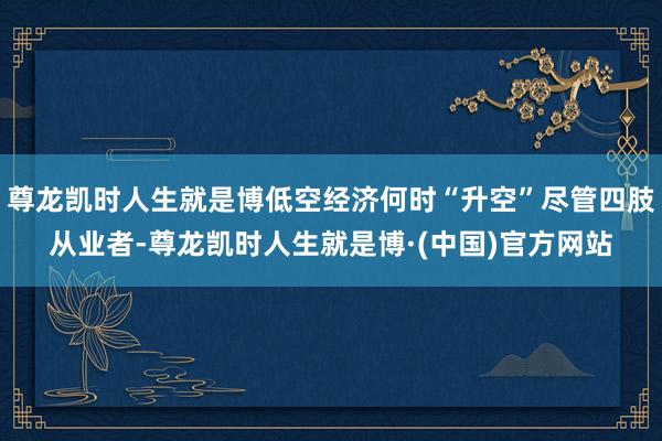 尊龙凯时人生就是博低空经济何时“升空”尽管四肢从业者-尊龙凯时人生就是博·(中国)官方网站