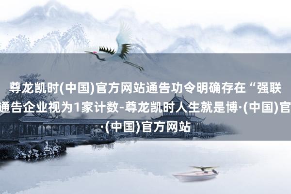 尊龙凯时(中国)官方网站通告功令明确存在“强联系”的通告企业视为1家计数-尊龙凯时人生就是博·(中国)官方网站