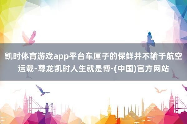 凯时体育游戏app平台车厘子的保鲜并不输于航空运载-尊龙凯时人生就是博·(中国)官方网站