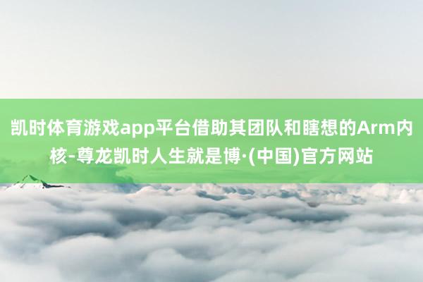 凯时体育游戏app平台借助其团队和瞎想的Arm内核-尊龙凯时人生就是博·(中国)官方网站