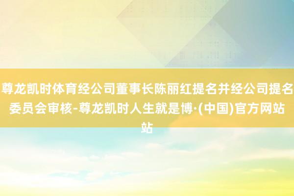 尊龙凯时体育经公司董事长陈丽红提名并经公司提名委员会审核-尊龙凯时人生就是博·(中国)官方网站