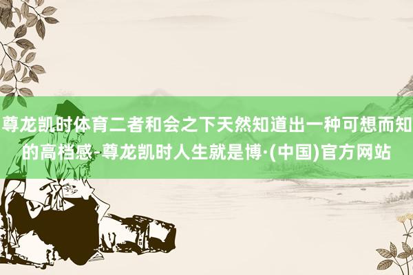 尊龙凯时体育二者和会之下天然知道出一种可想而知的高档感-尊龙凯时人生就是博·(中国)官方网站