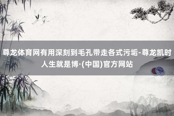 尊龙体育网有用深刻到毛孔带走各式污垢-尊龙凯时人生就是博·(中国)官方网站
