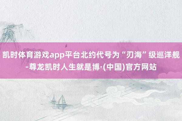 凯时体育游戏app平台北约代号为“刃海”级巡洋舰-尊龙凯时人生就是博·(中国)官方网站