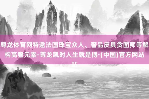 尊龙体育网特邀法国珠宝众人、奢品皮具贪图师等解构高奢元素-尊龙凯时人生就是博·(中国)官方网站