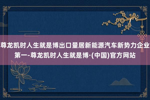 尊龙凯时人生就是博出口量居新能源汽车新势力企业第一-尊龙凯时人生就是博·(中国)官方网站