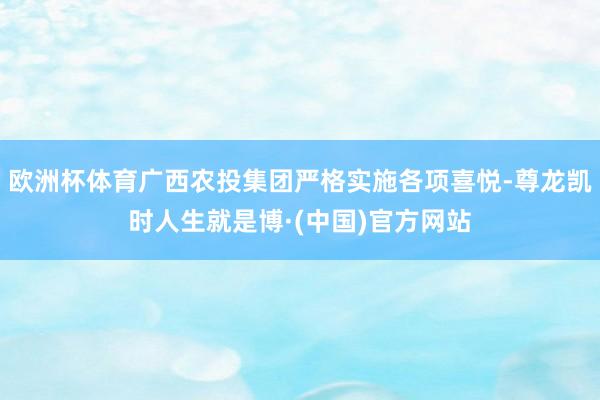 欧洲杯体育广西农投集团严格实施各项喜悦-尊龙凯时人生就是博·(中国)官方网站