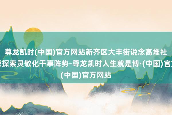 尊龙凯时(中国)官方网站新齐区大丰街说念高堆社区积极探索灵敏化干事阵势-尊龙凯时人生就是博·(中国)官方网站