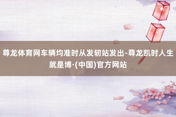 尊龙体育网车辆均准时从发轫站发出-尊龙凯时人生就是博·(中国)官方网站