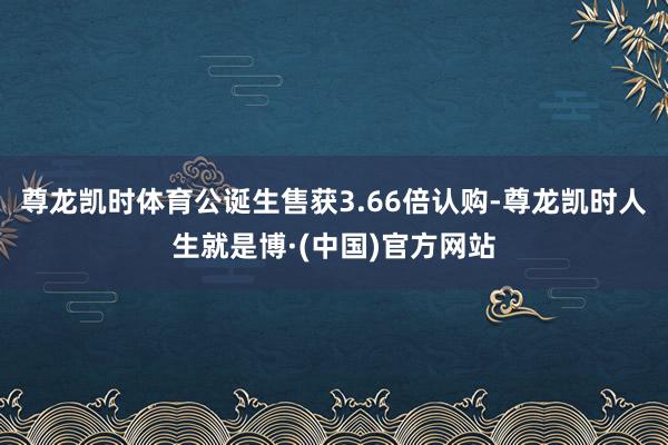 尊龙凯时体育公诞生售获3.66倍认购-尊龙凯时人生就是博·(中国)官方网站
