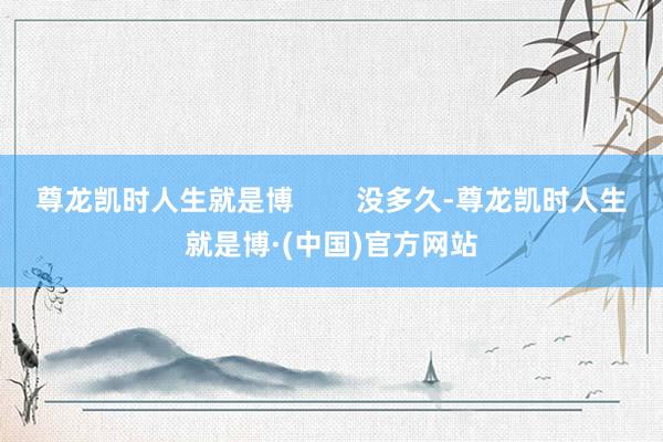 尊龙凯时人生就是博        没多久-尊龙凯时人生就是博·(中国)官方网站