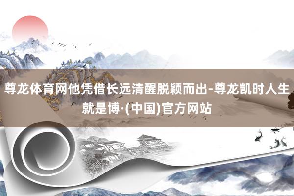 尊龙体育网他凭借长远清醒脱颖而出-尊龙凯时人生就是博·(中国)官方网站