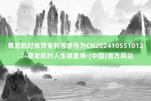 尊龙凯时体育专利苦求号为CN202410551012.7-尊龙凯时人生就是博·(中国)官方网站
