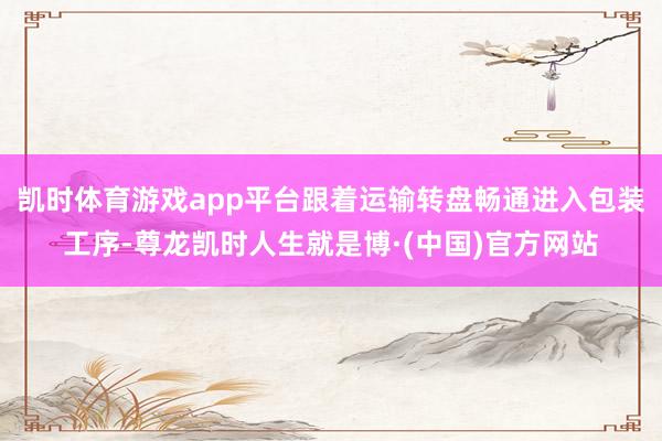 凯时体育游戏app平台跟着运输转盘畅通进入包装工序-尊龙凯时人生就是博·(中国)官方网站