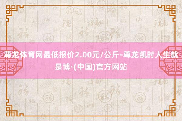 尊龙体育网最低报价2.00元/公斤-尊龙凯时人生就是博·(中国)官方网站