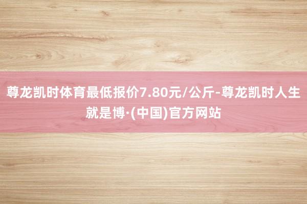 尊龙凯时体育最低报价7.80元/公斤-尊龙凯时人生就是博·(中国)官方网站