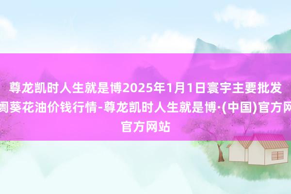 尊龙凯时人生就是博2025年1月1日寰宇主要批发阛阓葵花油价钱行情-尊龙凯时人生就是博·(中国)官方网站