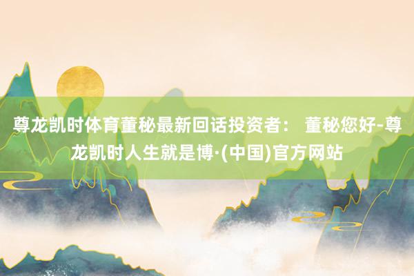 尊龙凯时体育董秘最新回话投资者： 董秘您好-尊龙凯时人生就是博·(中国)官方网站