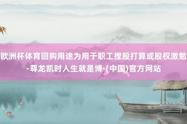 欧洲杯体育回购用途为用于职工捏股打算或股权激勉-尊龙凯时人生就是博·(中国)官方网站