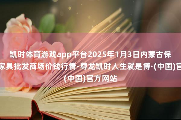 凯时体育游戏app平台2025年1月3日内蒙古保全庄农家具批发商场价钱行情-尊龙凯时人生就是博·(中国)官方网站