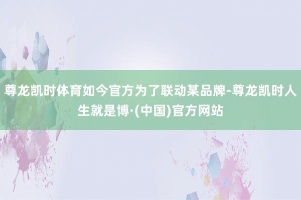尊龙凯时体育如今官方为了联动某品牌-尊龙凯时人生就是博·(中国)官方网站