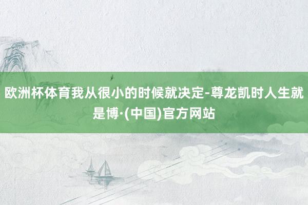 欧洲杯体育我从很小的时候就决定-尊龙凯时人生就是博·(中国)官方网站