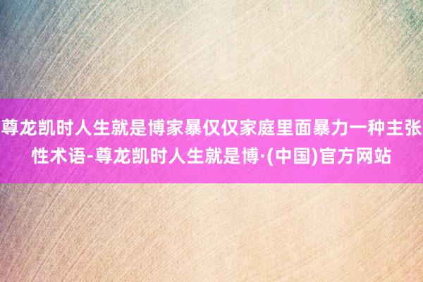 尊龙凯时人生就是博家暴仅仅家庭里面暴力一种主张性术语-尊龙凯时人生就是博·(中国)官方网站