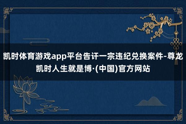 凯时体育游戏app平台告讦一宗违纪兑换案件-尊龙凯时人生就是博·(中国)官方网站