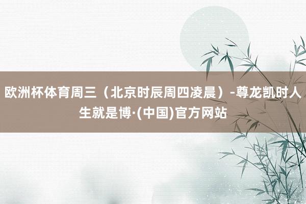 欧洲杯体育周三（北京时辰周四凌晨）-尊龙凯时人生就是博·(中国)官方网站