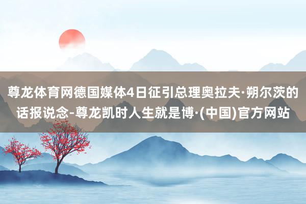 尊龙体育网德国媒体4日征引总理奥拉夫·朔尔茨的话报说念-尊龙凯时人生就是博·(中国)官方网站