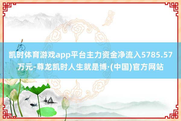 凯时体育游戏app平台主力资金净流入5785.57万元-尊龙凯时人生就是博·(中国)官方网站