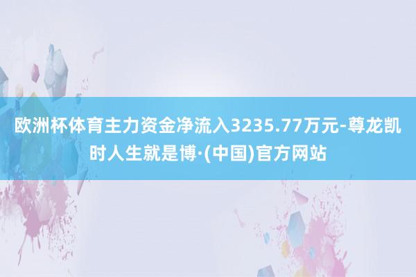 欧洲杯体育主力资金净流入3235.77万元-尊龙凯时人生就是博·(中国)官方网站