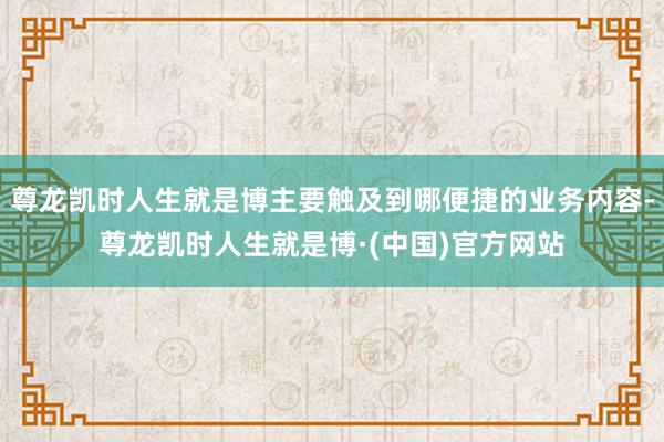 尊龙凯时人生就是博主要触及到哪便捷的业务内容-尊龙凯时人生就是博·(中国)官方网站