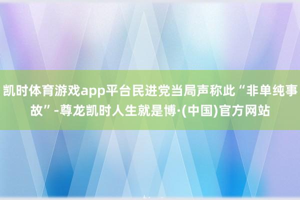 凯时体育游戏app平台民进党当局声称此“非单纯事故”-尊龙凯时人生就是博·(中国)官方网站