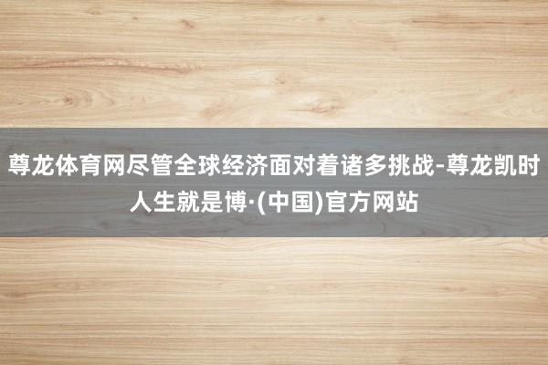 尊龙体育网尽管全球经济面对着诸多挑战-尊龙凯时人生就是博·(中国)官方网站
