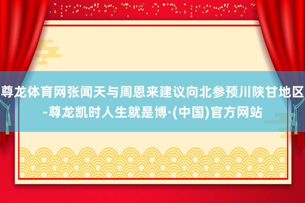 尊龙体育网张闻天与周恩来建议向北参预川陕甘地区-尊龙凯时人生就是博·(中国)官方网站