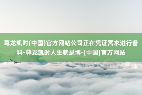 尊龙凯时(中国)官方网站公司正在凭证需求进行备料-尊龙凯时人生就是博·(中国)官方网站