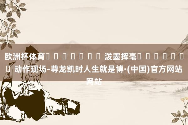 欧洲杯体育							泼墨挥毫							动作现场-尊龙凯时人生就是博·(中国)官方网站