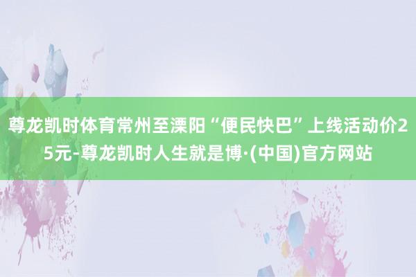 尊龙凯时体育常州至溧阳“便民快巴”上线活动价25元-尊龙凯时人生就是博·(中国)官方网站